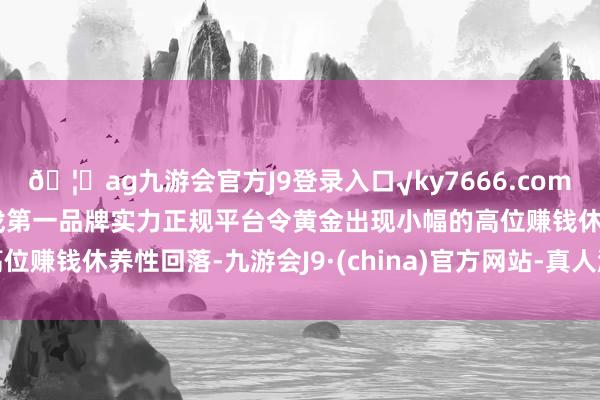 🦄ag九游会官方J9登录入口√ky7666.com√ag九游会官网真人游戏第一品牌实力正规平台令黄金出现小幅的高位赚钱休养性回落-九游会J9·(china)官方网站-真人游戏第一品牌