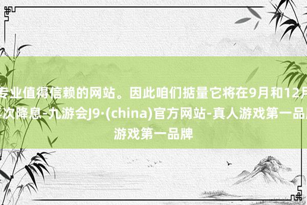 专业值得信赖的网站。因此咱们掂量它将在9月和12月再次降息-九游会J9·(china)官方网站-真人游戏第一品牌