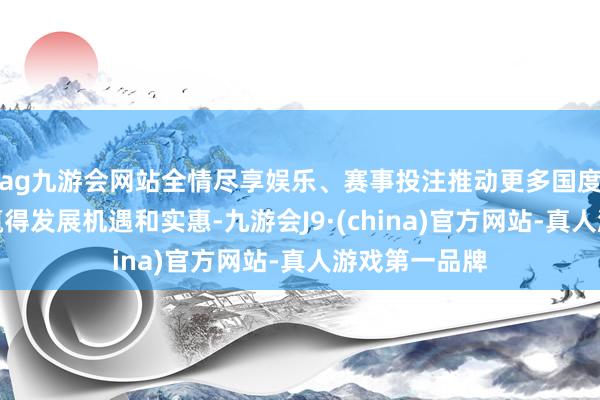 ag九游会网站全情尽享娱乐、赛事投注推动更多国度和东谈主民赢得发展机遇和实惠-九游会J9·(china)官方网站-真人游戏第一品牌