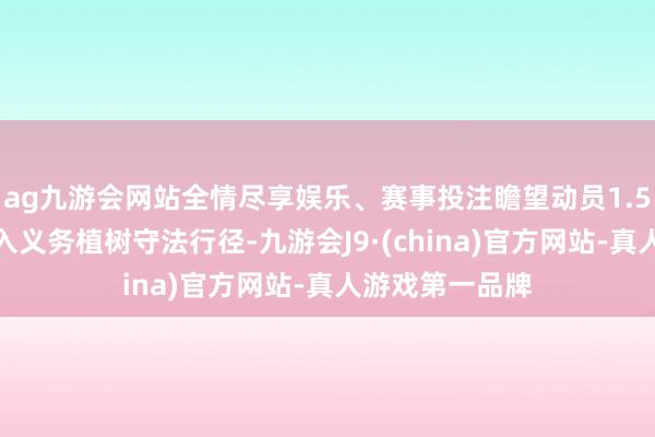 ag九游会网站全情尽享娱乐、赛事投注瞻望动员1.5万东谈主次投入义务植树守法行径-九游会J9·(china)官方网站-真人游戏第一品牌