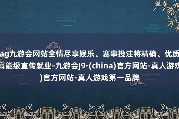 ag九游会网站全情尽享娱乐、赛事投注将精确、优质、长效的高能级宣传就业-九游会J9·(china)官方网站-真人游戏第一品牌