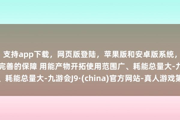 支持app下载，网页版登陆，苹果版和安卓版系统，让您的资金得到最完善的保障 　　用能产物开拓使用范围广、耗能总量大-九游会J9·(china)官方网站-真人游戏第一品牌