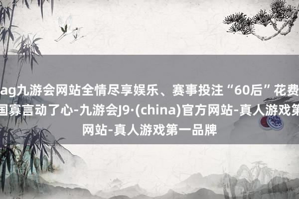 ag九游会网站全情尽享娱乐、赛事投注“60后”花费者戴开国寡言动了心-九游会J9·(china)官方网站-真人游戏第一品牌