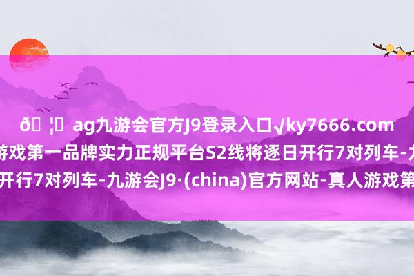 🦄ag九游会官方J9登录入口√ky7666.com√ag九游会官网真人游戏第一品牌实力正规平台S2线将逐日开行7对列车-九游会J9·(china)官方网站-真人游戏第一品牌