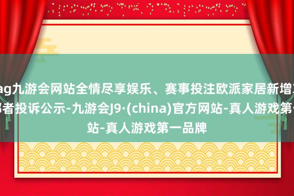 ag九游会网站全情尽享娱乐、赛事投注欧派家居新增3件糜掷者投诉公示-九游会J9·(china)官方网站-真人游戏第一品牌