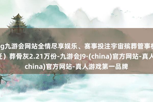 ag九游会网站全情尽享娱乐、赛事投注宇宙殡葬管事机构4日共安（迁）葬骨灰2.21万份-九游会J9·(china)官方网站-真人游戏第一品牌