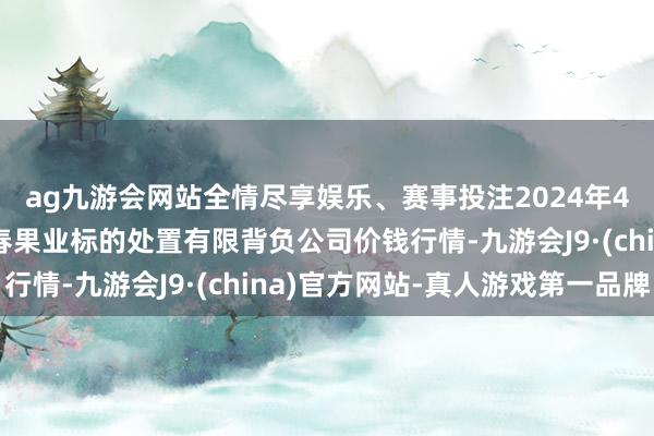 ag九游会网站全情尽享娱乐、赛事投注2024年4月6日乌鲁木皆北园春果业标的处置有限背负公司价钱行情-九游会J9·(china)官方网站-真人游戏第一品牌