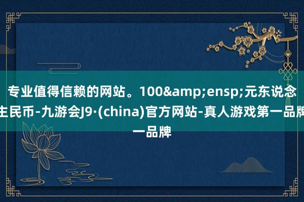 专业值得信赖的网站。100&ensp;元东说念主民币-九游会J9·(china)官方网站-真人游戏第一品牌