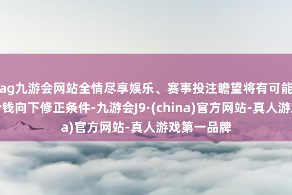 ag九游会网站全情尽享娱乐、赛事投注瞻望将有可能触发转股价钱向下修正条件-九游会J9·(china)官方网站-真人游戏第一品牌