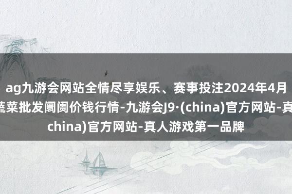 ag九游会网站全情尽享娱乐、赛事投注2024年4月8日湖北襄樊市蔬菜批发阛阓价钱行情-九游会J9·(china)官方网站-真人游戏第一品牌