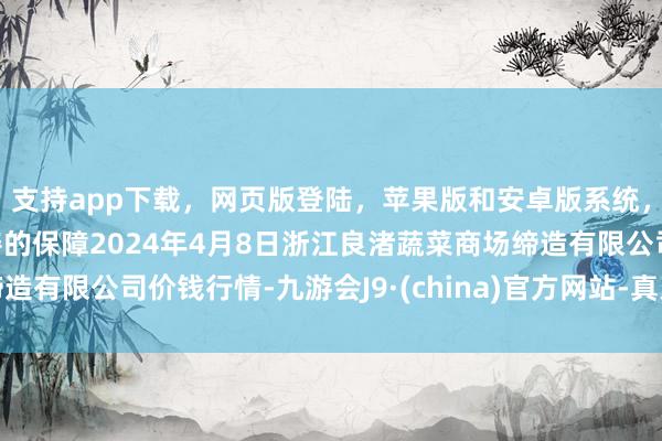 支持app下载，网页版登陆，苹果版和安卓版系统，让您的资金得到最完善的保障2024年4月8日浙江良渚蔬菜商场缔造有限公司价钱行情-九游会J9·(china)官方网站-真人游戏第一品牌