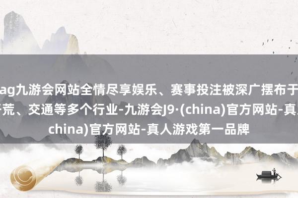 ag九游会网站全情尽享娱乐、赛事投注被深广摆布于电力、电子、开荒、交通等多个行业-九游会J9·(china)官方网站-真人游戏第一品牌