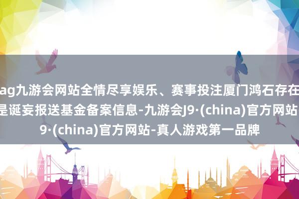 ag九游会网站全情尽享娱乐、赛事投注厦门鸿石存在以下违章事实：一是诞妄报送基金备案信息-九游会J9·(china)官方网站-真人游戏第一品牌