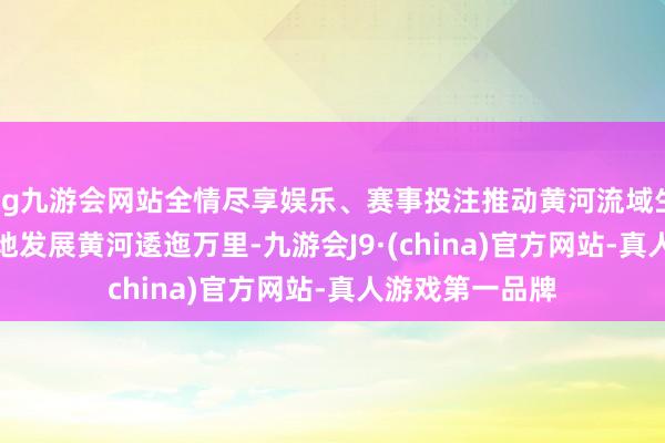 ag九游会网站全情尽享娱乐、赛事投注推动黄河流域生态保护和高质地发展　　黄河逶迤万里-九游会J9·(china)官方网站-真人游戏第一品牌