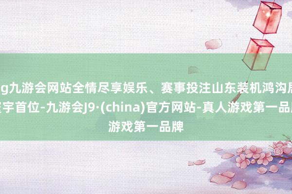 ag九游会网站全情尽享娱乐、赛事投注山东装机鸿沟居寰宇首位-九游会J9·(china)官方网站-真人游戏第一品牌