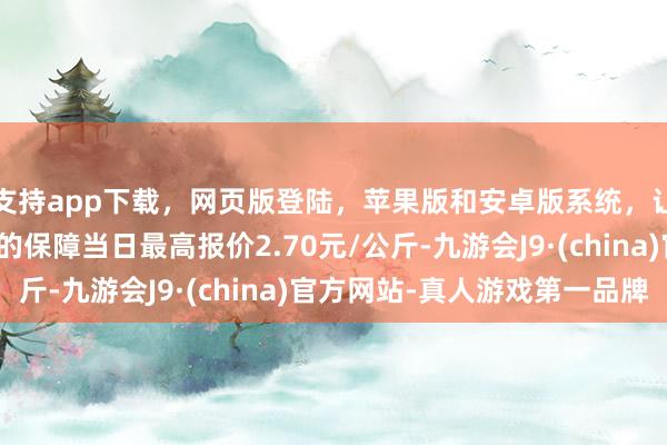 支持app下载，网页版登陆，苹果版和安卓版系统，让您的资金得到最完善的保障当日最高报价2.70元/公斤-九游会J9·(china)官方网站-真人游戏第一品牌