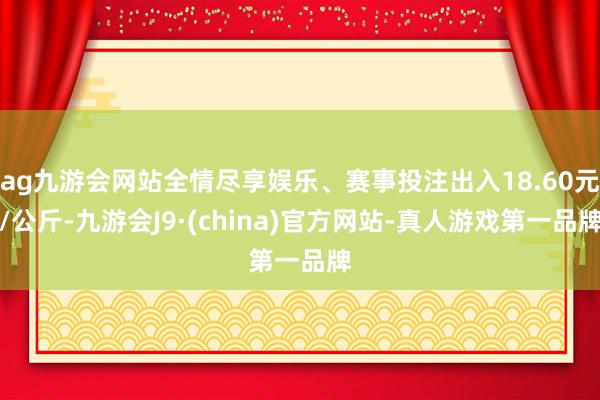 ag九游会网站全情尽享娱乐、赛事投注出入18.60元/公斤-九游会J9·(china)官方网站-真人游戏第一品牌