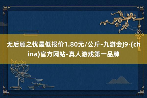 无后顾之忧最低报价1.80元/公斤-九游会J9·(china)官方网站-真人游戏第一品牌