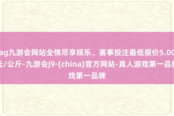 ag九游会网站全情尽享娱乐、赛事投注最低报价5.00元/公斤-九游会J9·(china)官方网站-真人游戏第一品牌