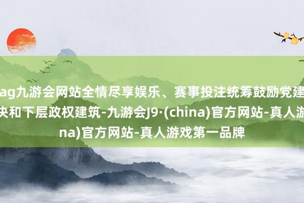 ag九游会网站全情尽享娱乐、赛事投注统筹鼓励党建引颈下层解决和下层政权建筑-九游会J9·(china)官方网站-真人游戏第一品牌