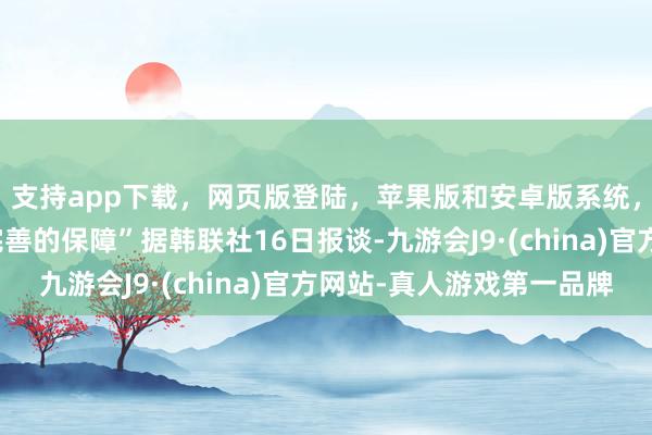 支持app下载，网页版登陆，苹果版和安卓版系统，让您的资金得到最完善的保障”据韩联社16日报谈-九游会J9·(china)官方网站-真人游戏第一品牌