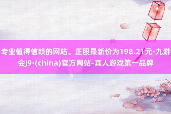 专业值得信赖的网站。正股最新价为198.21元-九游会J9·(china)官方网站-真人游戏第一品牌