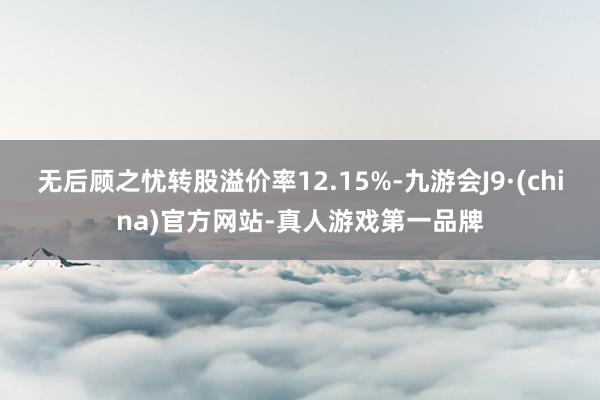 无后顾之忧转股溢价率12.15%-九游会J9·(china)官方网站-真人游戏第一品牌