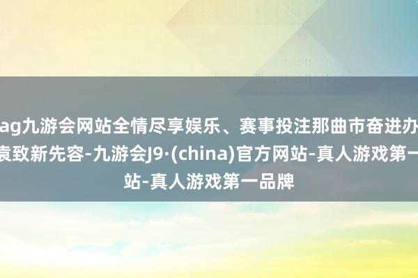 ag九游会网站全情尽享娱乐、赛事投注那曲市奋进办主任袁致新先容-九游会J9·(china)官方网站-真人游戏第一品牌