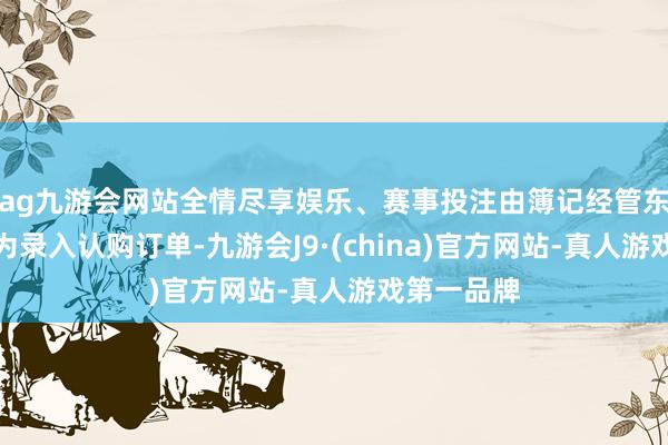 ag九游会网站全情尽享娱乐、赛事投注由簿记经管东说念主代为录入认购订单-九游会J9·(china)官方网站-真人游戏第一品牌