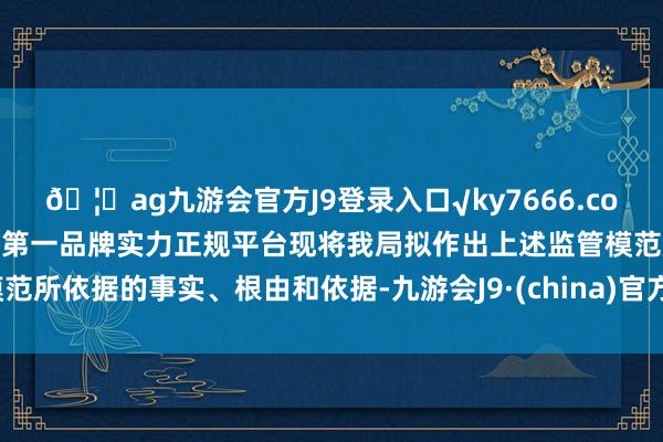 🦄ag九游会官方J9登录入口√ky7666.com√ag九游会官网真人游戏第一品牌实力正规平台现将我局拟作出上述监管模范所依据的事实、根由和依据-九游会J9·(china)官方网站-真人游戏第一品牌