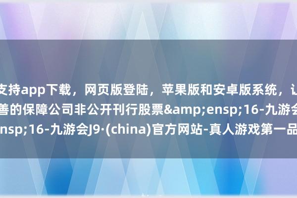 支持app下载，网页版登陆，苹果版和安卓版系统，让您的资金得到最完善的保障公司非公开刊行股票&ensp;16-九游会J9·(china)官方网站-真人游戏第一品牌