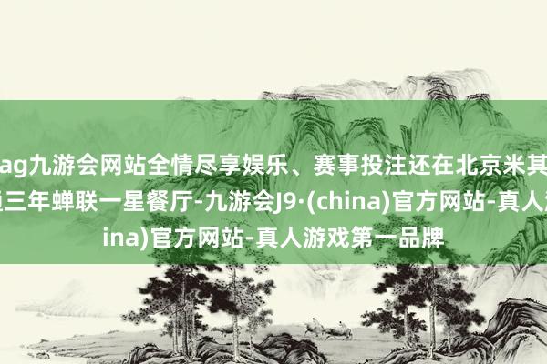 ag九游会网站全情尽享娱乐、赛事投注还在北京米其林指南中贯通三年蝉联一星餐厅-九游会J9·(china)官方网站-真人游戏第一品牌