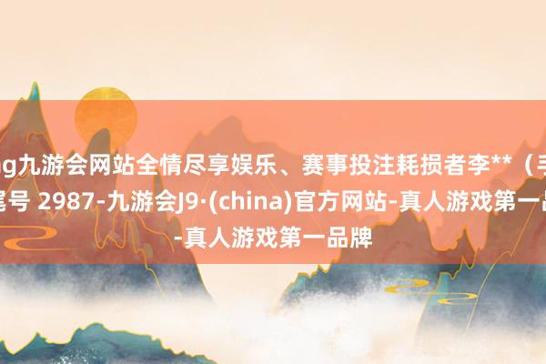 ag九游会网站全情尽享娱乐、赛事投注耗损者李**（手机尾号 2987-九游会J9·(china)官方网站-真人游戏第一品牌