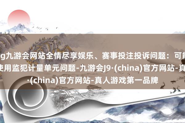 ag九游会网站全情尽享娱乐、赛事投注投诉问题：可能存在计量->使用监犯计量单元问题-九游会J9·(china)官方网站-真人游戏第一品牌