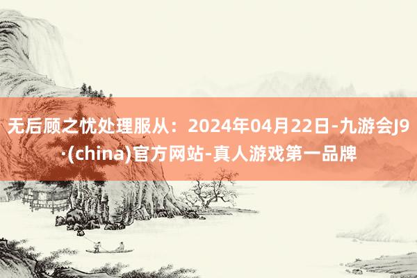 无后顾之忧处理服从：2024年04月22日-九游会J9·(china)官方网站-真人游戏第一品牌