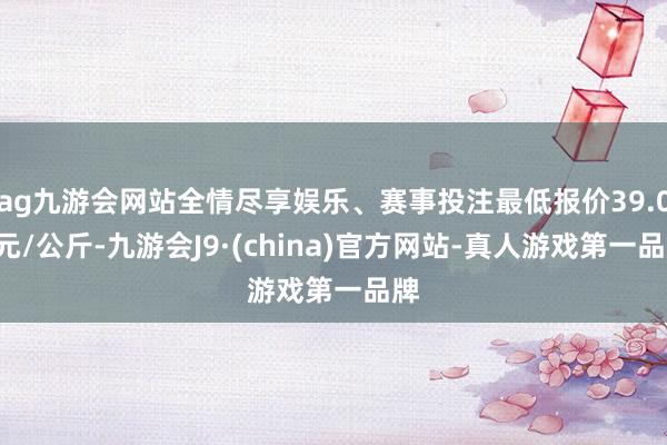 ag九游会网站全情尽享娱乐、赛事投注最低报价39.00元/公斤-九游会J9·(china)官方网站-真人游戏第一品牌