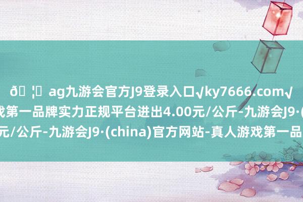 🦄ag九游会官方J9登录入口√ky7666.com√ag九游会官网真人游戏第一品牌实力正规平台进出4.00元/公斤-九游会J9·(china)官方网站-真人游戏第一品牌