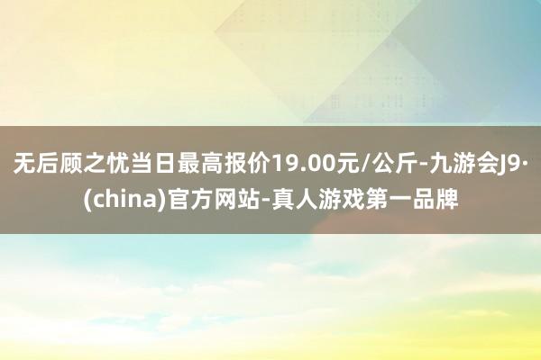 无后顾之忧当日最高报价19.00元/公斤-九游会J9·(china)官方网站-真人游戏第一品牌