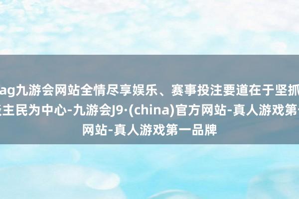 ag九游会网站全情尽享娱乐、赛事投注要道在于坚抓以东谈主民为中心-九游会J9·(china)官方网站-真人游戏第一品牌