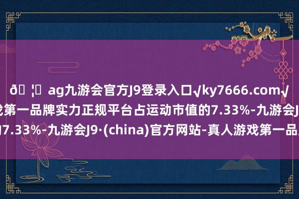 🦄ag九游会官方J9登录入口√ky7666.com√ag九游会官网真人游戏第一品牌实力正规平台占运动市值的7.33%-九游会J9·(china)官方网站-真人游戏第一品牌