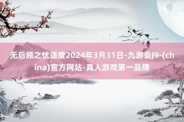 无后顾之忧适度2024年3月31日-九游会J9·(china)官方网站-真人游戏第一品牌