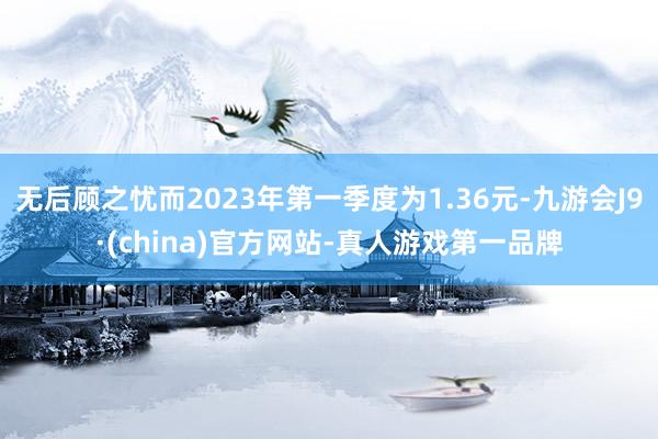 无后顾之忧而2023年第一季度为1.36元-九游会J9·(china)官方网站-真人游戏第一品牌