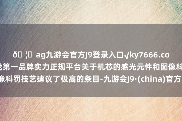 🦄ag九游会官方J9登录入口√ky7666.com√ag九游会官网真人游戏第一品牌实力正规平台关于机芯的感光元件和图像科罚技艺建议了极高的条目-九游会J9·(china)官方网站-真人游戏第一品牌