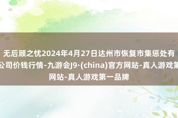 无后顾之忧2024年4月27日达州市恢复市集惩处有限株连公司价钱行情-九游会J9·(china)官方网站-真人游戏第一品牌