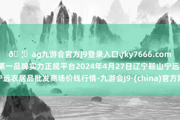 🦄ag九游会官方J9登录入口√ky7666.com√ag九游会官网真人游戏第一品牌实力正规平台2024年4月27日辽宁鞍山宁远农居品批发商场价钱行情-九游会J9·(china)官方网站-真人游戏第一品牌