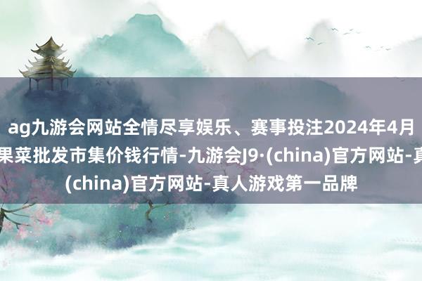 ag九游会网站全情尽享娱乐、赛事投注2024年4月27日辽宁向阳市果菜批发市集价钱行情-九游会J9·(china)官方网站-真人游戏第一品牌