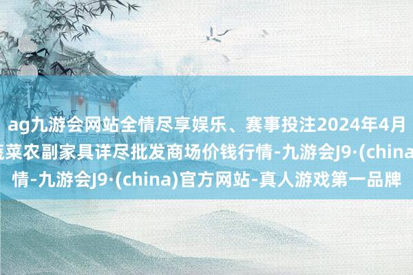 ag九游会网站全情尽享娱乐、赛事投注2024年4月27日辽宁阜新市瑞轩蔬菜农副家具详尽批发商场价钱行情-九游会J9·(china)官方网站-真人游戏第一品牌