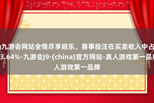 ag九游会网站全情尽享娱乐、赛事投注在买卖收入中占比43.64%-九游会J9·(china)官方网站-真人游戏第一品牌