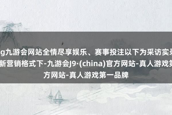 ag九游会网站全情尽享娱乐、赛事投注以下为采访实录：Q1：新营销格式下-九游会J9·(china)官方网站-真人游戏第一品牌