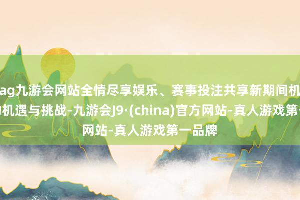 ag九游会网站全情尽享娱乐、赛事投注共享新期间机遇下的机遇与挑战-九游会J9·(china)官方网站-真人游戏第一品牌